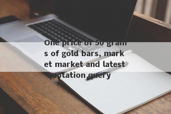 One price of 50 grams of gold bars, market market and latest quotation query-第1张图片-要懂汇