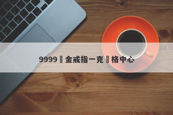 9999黃金戒指一克價格中心-第1张图片-要懂汇