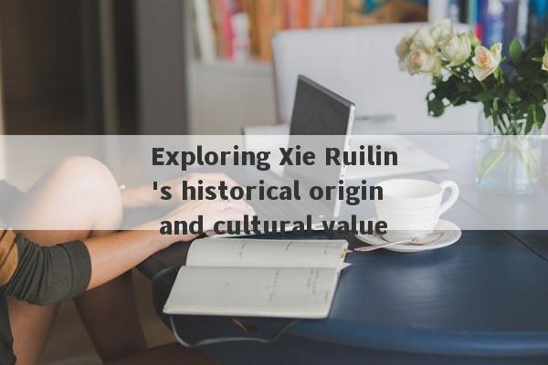 Exploring Xie Ruilin's historical origin and cultural value-第1张图片-要懂汇