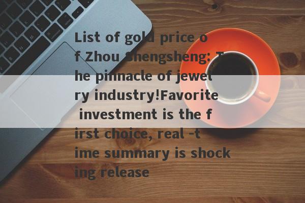 List of gold price of Zhou Shengsheng: The pinnacle of jewelry industry!Favorite investment is the first choice, real -time summary is shocking release-第1张图片-要懂汇