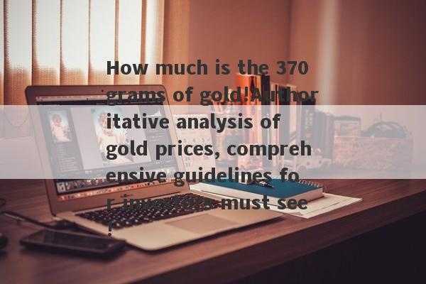 How much is the 370 grams of gold!Authoritative analysis of gold prices, comprehensive guidelines for investors must see!-第1张图片-要懂汇