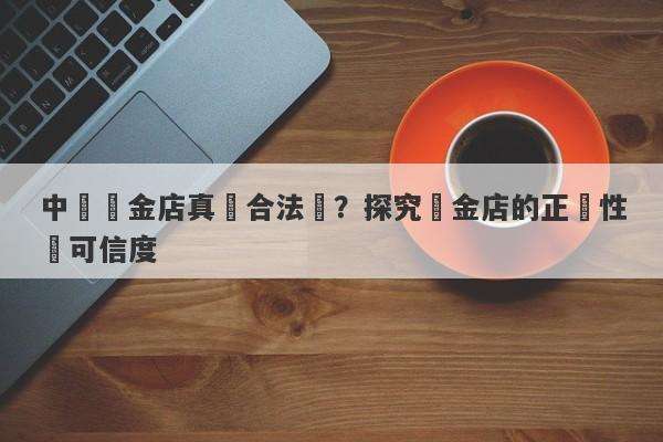 中國黃金店真實合法嗎？探究黃金店的正規性與可信度-第1张图片-要懂汇