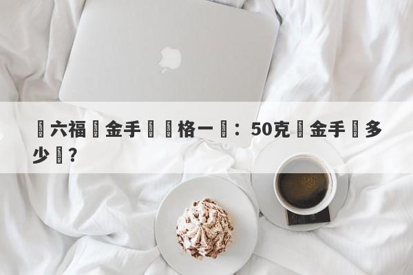 週六福黃金手鐲價格一覽：50克黃金手鐲多少錢？-第1张图片-要懂汇