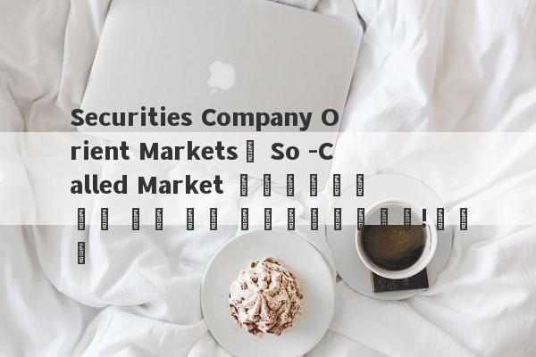 Securities Company Orient Markets의 So -Called Market 업그레이드는 너무 많은 시장 업그레이드입니다!교차로-第1张图片-要懂汇