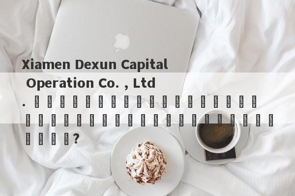 Xiamen Dexun Capital Operation Co. , Ltd. มีสำนักงานใหญ่แห่งใหม่ในแผ่นดินใหญ่หรือไม่?-第1张图片-要懂汇