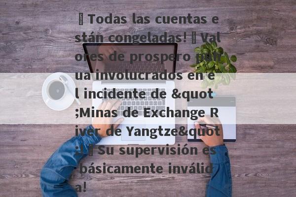 ¡Todas las cuentas están congeladas!¡Valores de prospero puhua involucrados en el incidente de "Minas de Exchange River de Yangtze"!¡Su supervisión es básicamente inválida!-第1张图片-要懂汇