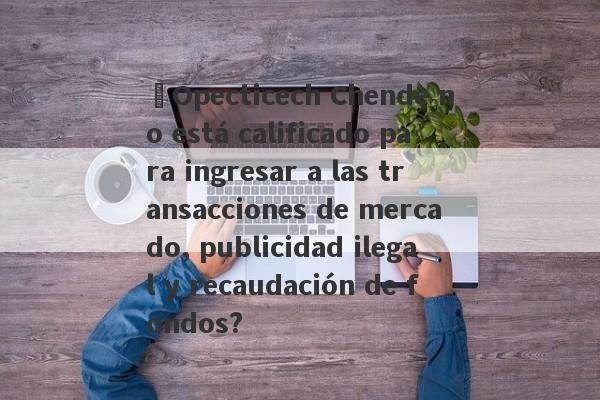 ¿Opecticech Chende no está calificado para ingresar a las transacciones de mercado, publicidad ilegal y recaudación de fondos?-第1张图片-要懂汇