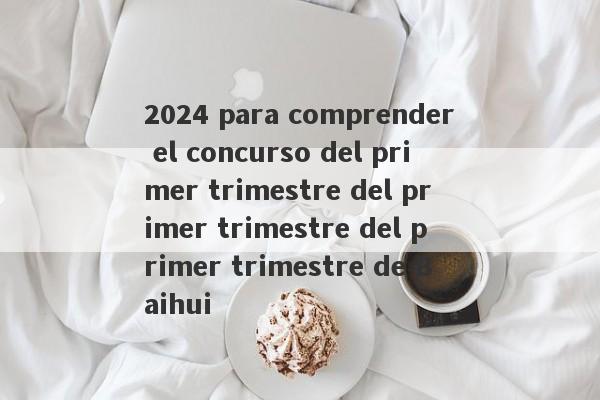 2024 para comprender el concurso del primer trimestre del primer trimestre del primer trimestre de Baihui-第1张图片-要懂汇