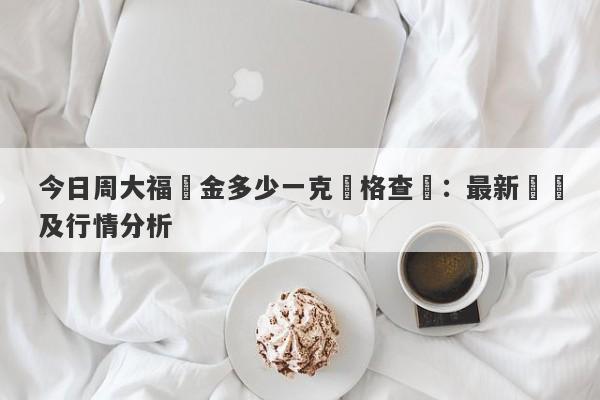 今日周大福黃金多少一克價格查詢：最新報價及行情分析-第1张图片-要懂汇