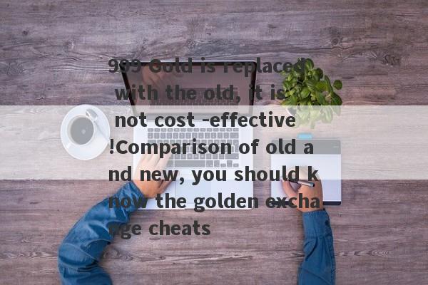 999 Gold is replaced with the old, it is not cost -effective!Comparison of old and new, you should know the golden exchange cheats-第1张图片-要懂汇