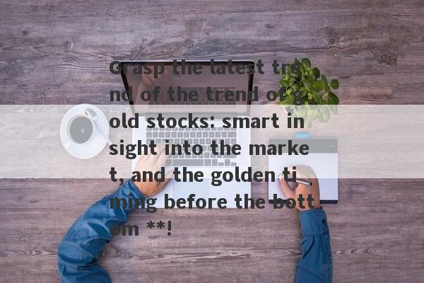 Grasp the latest trend of the trend of gold stocks: smart insight into the market, and the golden timing before the bottom **!-第1张图片-要懂汇