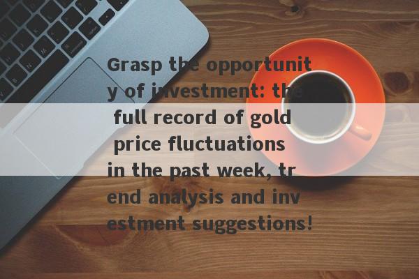 Grasp the opportunity of investment: the full record of gold price fluctuations in the past week, trend analysis and investment suggestions!-第1张图片-要懂汇