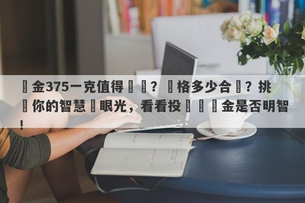 黃金375一克值得買嗎？價格多少合適？挑戰你的智慧與眼光，看看投資這黃金是否明智！-第1张图片-要懂汇