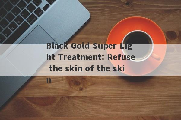 Black Gold Super Light Treatment: Refuse the skin of the skin-第1张图片-要懂汇