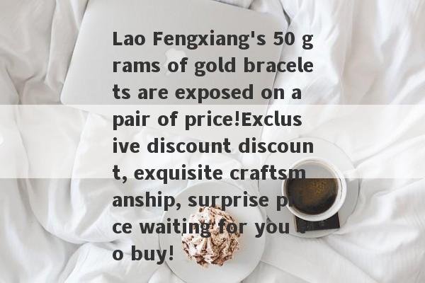 Lao Fengxiang's 50 grams of gold bracelets are exposed on a pair of price!Exclusive discount discount, exquisite craftsmanship, surprise price waiting for you to buy!-第1张图片-要懂汇