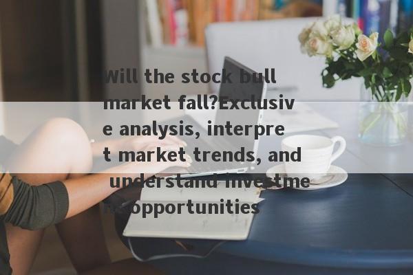 Will the stock bull market fall?Exclusive analysis, interpret market trends, and understand investment opportunities-第1张图片-要懂汇