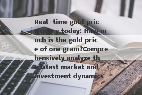 Real -time gold price query today: How much is the gold price of one gram?Comprehensively analyze the latest market and investment dynamics-第1张图片-要懂汇