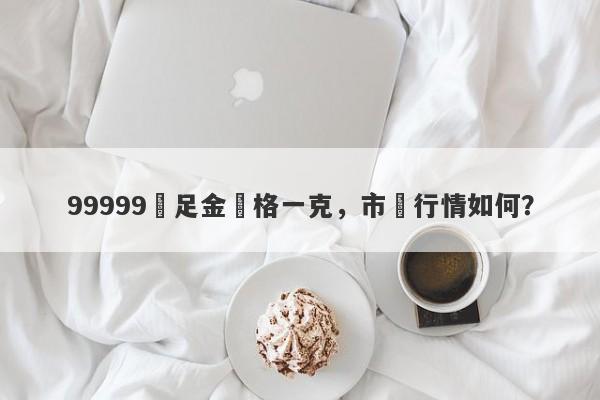 99999萬足金價格一克，市場行情如何？-第1张图片-要懂汇