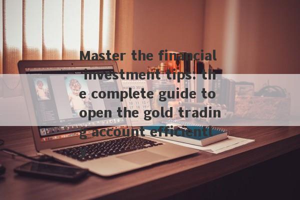 Master the financial investment tips: the complete guide to open the gold trading account efficiently-第1张图片-要懂汇