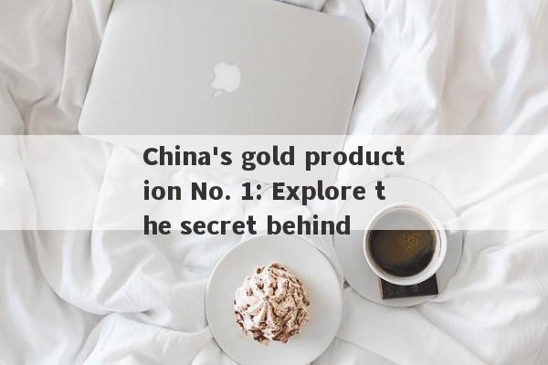 China's gold production No. 1: Explore the secret behind-第1张图片-要懂汇