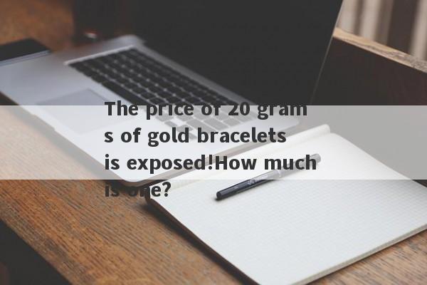 The price of 20 grams of gold bracelets is exposed!How much is one?-第1张图片-要懂汇