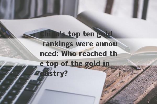 China's top ten gold rankings were announced: Who reached the top of the gold industry?-第1张图片-要懂汇