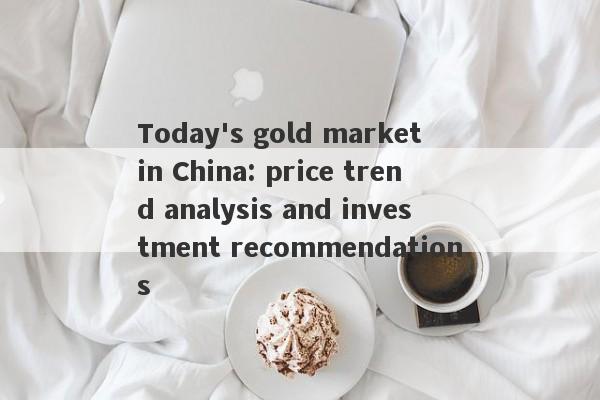 Today's gold market in China: price trend analysis and investment recommendations-第1张图片-要懂汇