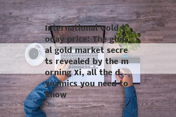 International Gold today price: The global gold market secrets revealed by the morning Xi, all the dynamics you need to know-第1张图片-要懂汇