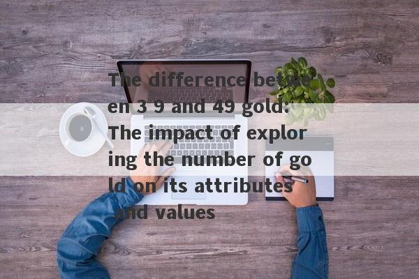 The difference between 3 9 and 49 gold: The impact of exploring the number of gold on its attributes and values-第1张图片-要懂汇