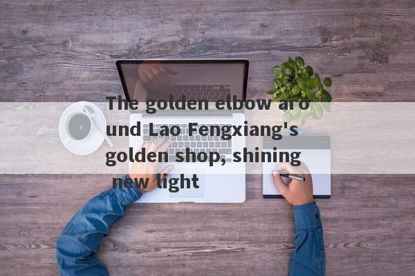 The golden elbow around Lao Fengxiang's golden shop, shining new light-第1张图片-要懂汇