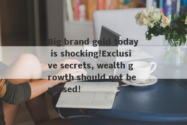 Big brand gold today is shocking!Exclusive secrets, wealth growth should not be missed!-第1张图片-要懂汇