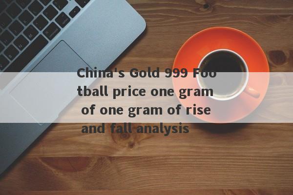 China's Gold 999 Football price one gram of one gram of rise and fall analysis-第1张图片-要懂汇