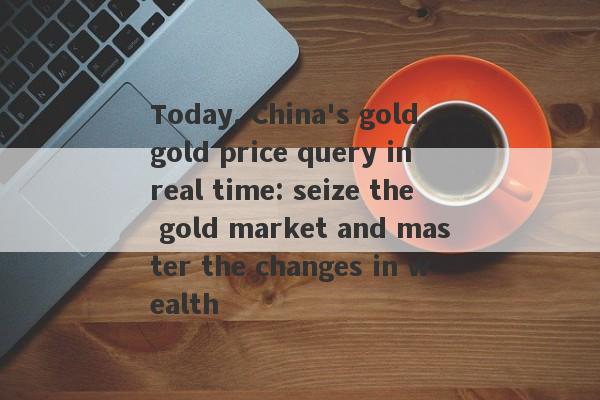 Today, China's gold gold price query in real time: seize the gold market and master the changes in wealth-第1张图片-要懂汇