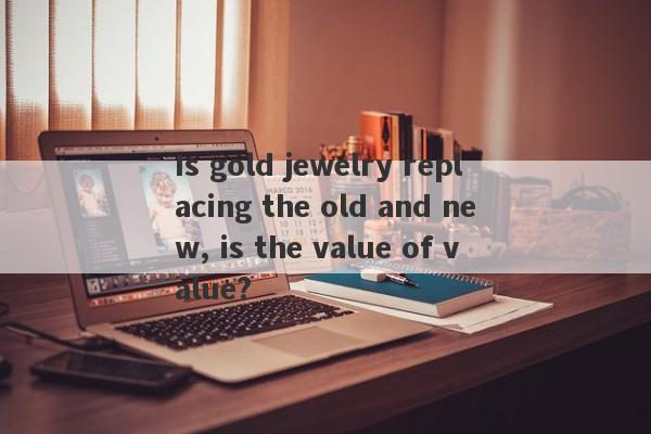 Is gold jewelry replacing the old and new, is the value of value?-第1张图片-要懂汇