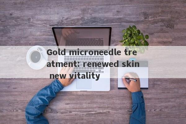 Gold microneedle treatment: renewed skin new vitality-第1张图片-要懂汇