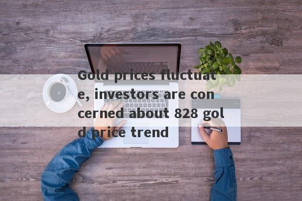 Gold prices fluctuate, investors are concerned about 828 gold price trend-第1张图片-要懂汇