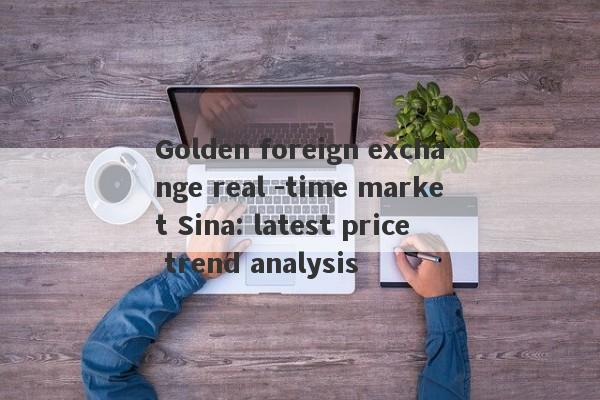 Golden foreign exchange real -time market Sina: latest price trend analysis-第1张图片-要懂汇