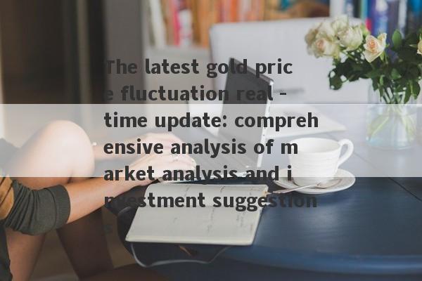 The latest gold price fluctuation real -time update: comprehensive analysis of market analysis and investment suggestions-第1张图片-要懂汇