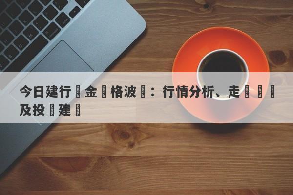 今日建行黃金價格波動：行情分析、走勢預測及投資建議-第1张图片-要懂汇