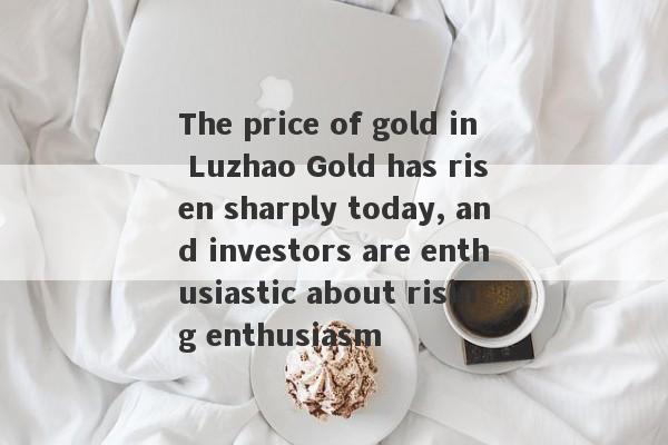 The price of gold in Luzhao Gold has risen sharply today, and investors are enthusiastic about rising enthusiasm-第1张图片-要懂汇