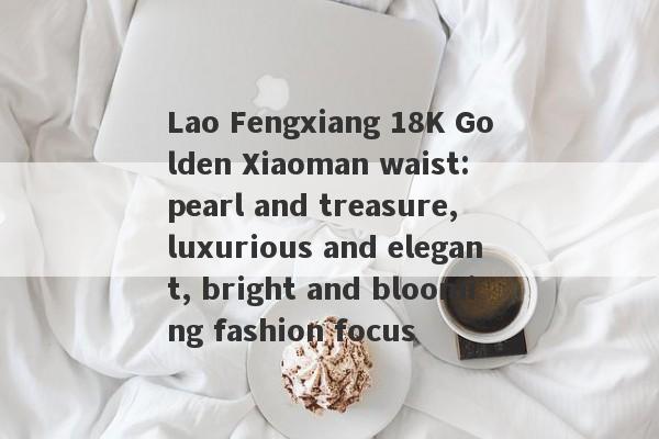 Lao Fengxiang 18K Golden Xiaoman waist: pearl and treasure, luxurious and elegant, bright and blooming fashion focus-第1张图片-要懂汇