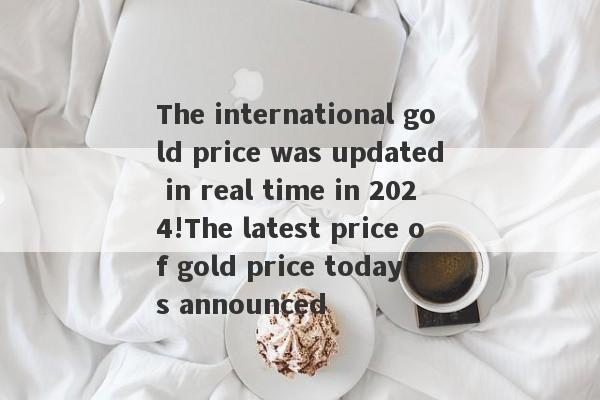 The international gold price was updated in real time in 2024!The latest price of gold price today is announced-第1张图片-要懂汇