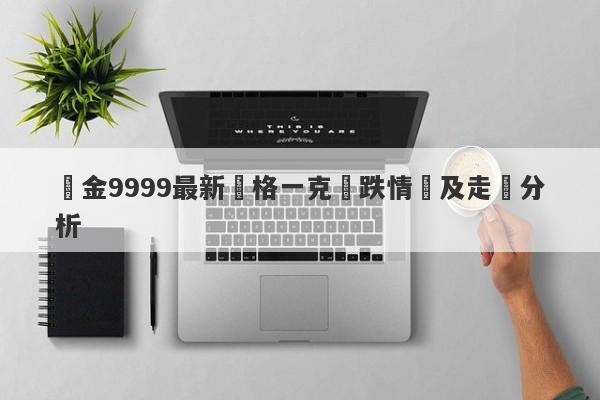 黃金9999最新價格一克漲跌情況及走勢分析-第1张图片-要懂汇