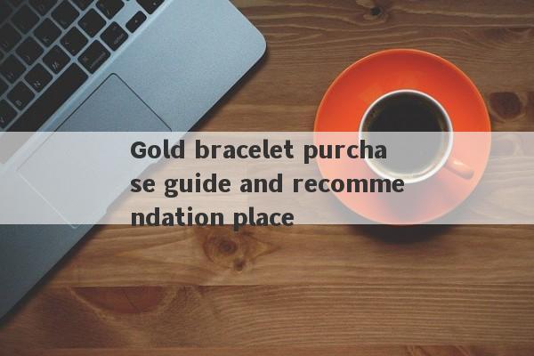 Gold bracelet purchase guide and recommendation place-第1张图片-要懂汇