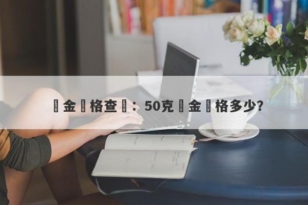 黃金價格查詢：50克黃金價格多少？-第1张图片-要懂汇