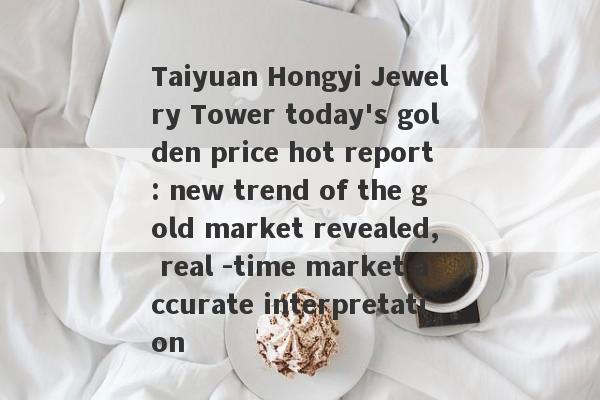 Taiyuan Hongyi Jewelry Tower today's golden price hot report: new trend of the gold market revealed, real -time market accurate interpretation-第1张图片-要懂汇