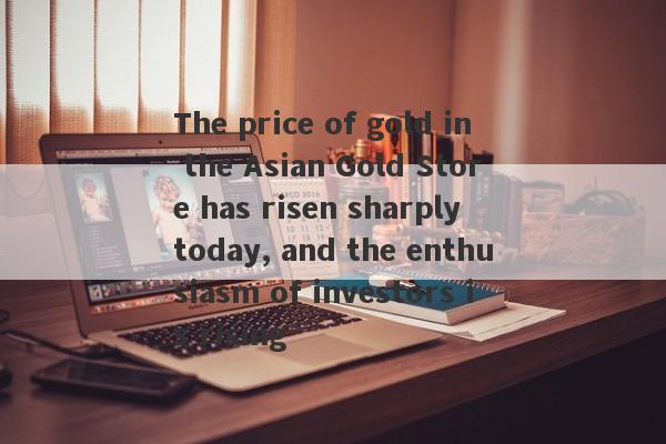 The price of gold in the Asian Gold Store has risen sharply today, and the enthusiasm of investors is rising-第1张图片-要懂汇