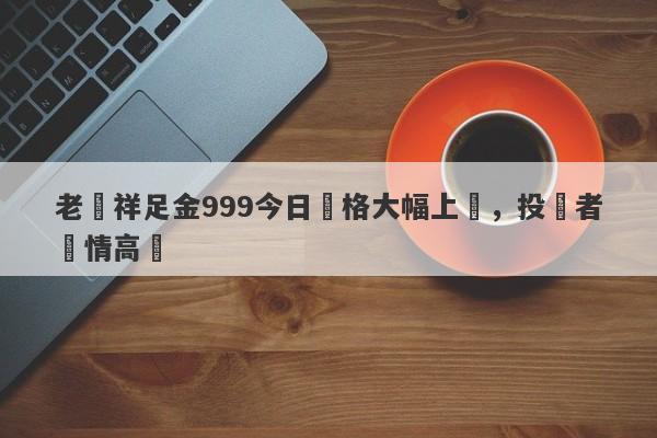 老鳳祥足金999今日價格大幅上漲，投資者熱情高漲-第1张图片-要懂汇