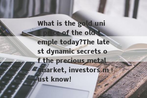 What is the gold unit price of the old temple today?The latest dynamic secrets of the precious metal market, investors must know!-第1张图片-要懂汇