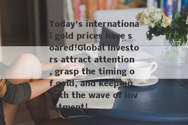 Today's international gold prices have soared!Global investors attract attention, grasp the timing of gold, and keep up with the wave of investment!-第1张图片-要懂汇